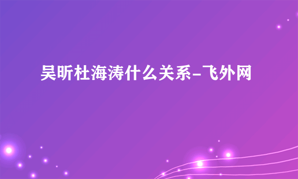 吴昕杜海涛什么关系-飞外网