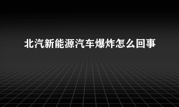 北汽新能源汽车爆炸怎么回事