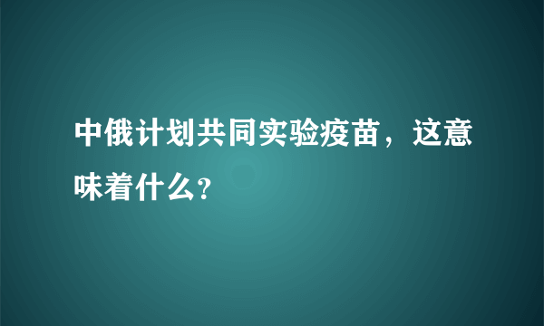 中俄计划共同实验疫苗，这意味着什么？