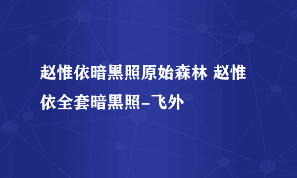 赵惟依暗黑照原始森林 赵惟依全套暗黑照-飞外