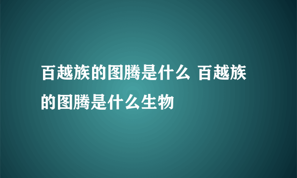 百越族的图腾是什么 百越族的图腾是什么生物