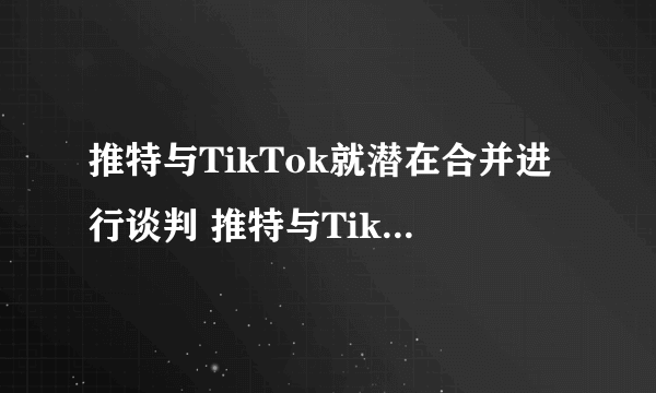 推特与TikTok就潜在合并进行谈判 推特与TikTok谈判