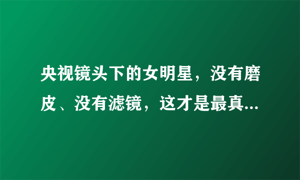 央视镜头下的女明星，没有磨皮、没有滤镜，这才是最真实的她们