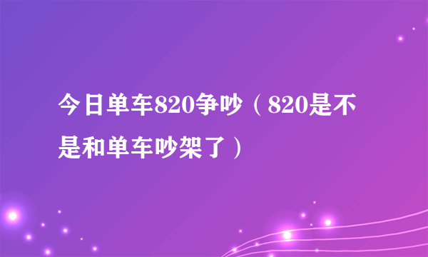 今日单车820争吵（820是不是和单车吵架了）