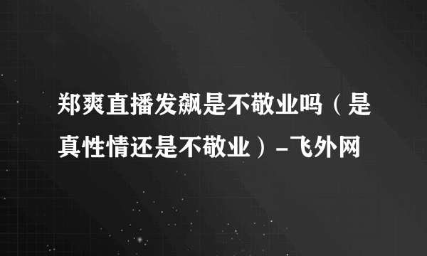 郑爽直播发飙是不敬业吗（是真性情还是不敬业）-飞外网