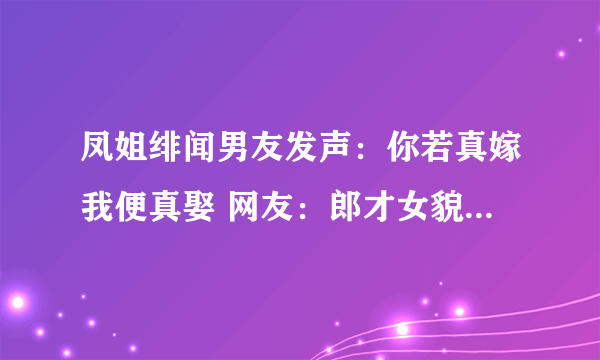 凤姐绯闻男友发声：你若真嫁我便真娶 网友：郎才女貌-飞外网