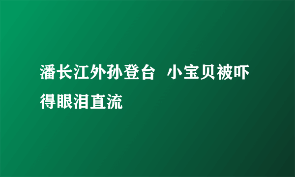 潘长江外孙登台  小宝贝被吓得眼泪直流