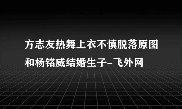 方志友热舞上衣不慎脱落原图和杨铭威结婚生子-飞外网