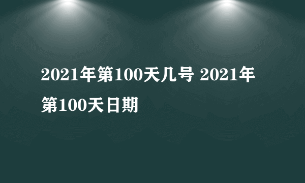 2021年第100天几号 2021年第100天日期