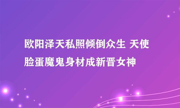 欧阳泽天私照倾倒众生 天使脸蛋魔鬼身材成新晋女神