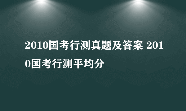 2010国考行测真题及答案 2010国考行测平均分