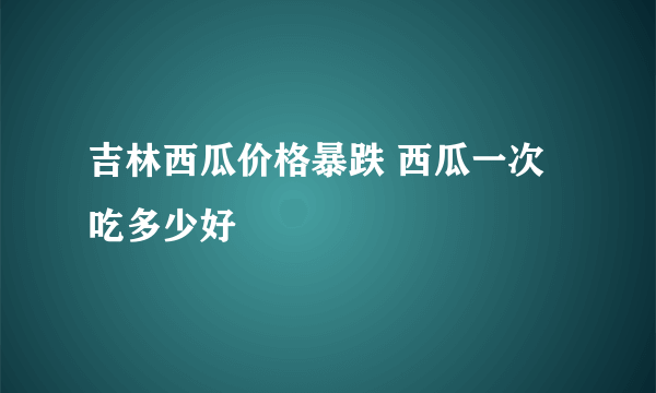 吉林西瓜价格暴跌 西瓜一次吃多少好