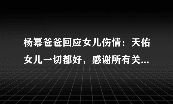 杨幂爸爸回应女儿伤情：天佑女儿一切都好，感谢所有关心的朋友 ... 