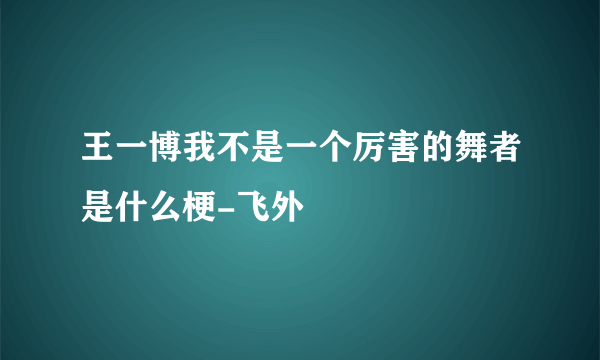 王一博我不是一个厉害的舞者是什么梗-飞外