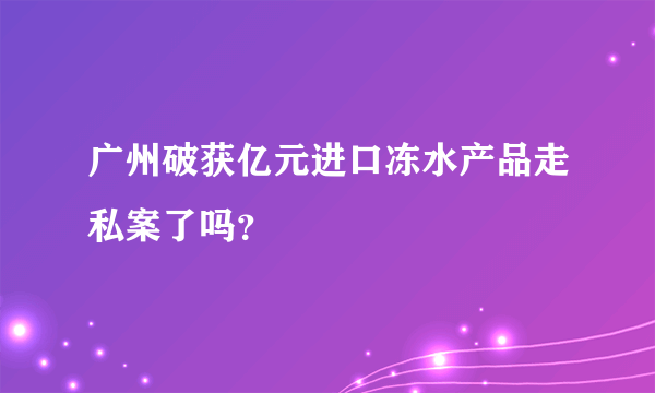 广州破获亿元进口冻水产品走私案了吗？