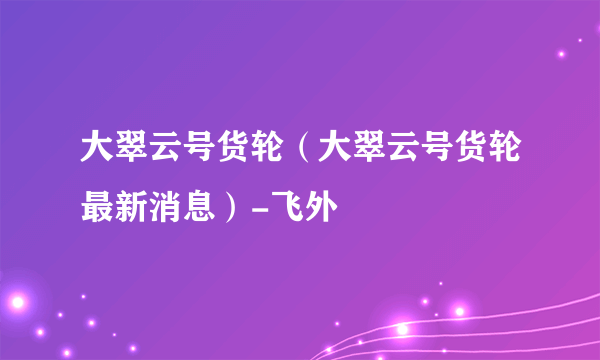 大翠云号货轮（大翠云号货轮最新消息）-飞外