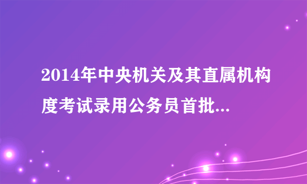 2014年中央机关及其直属机构度考试录用公务员首批面试名单