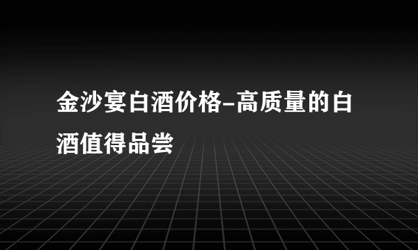 金沙宴白酒价格-高质量的白酒值得品尝