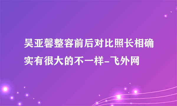 吴亚馨整容前后对比照长相确实有很大的不一样-飞外网