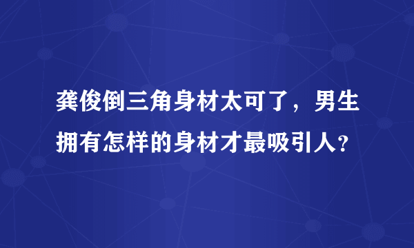 龚俊倒三角身材太可了，男生拥有怎样的身材才最吸引人？