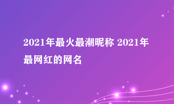 2021年最火最潮昵称 2021年最网红的网名