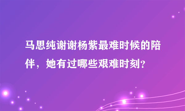 马思纯谢谢杨紫最难时候的陪伴，她有过哪些艰难时刻？