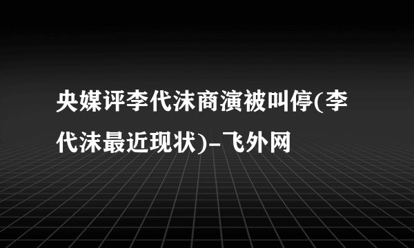 央媒评李代沫商演被叫停(李代沫最近现状)-飞外网