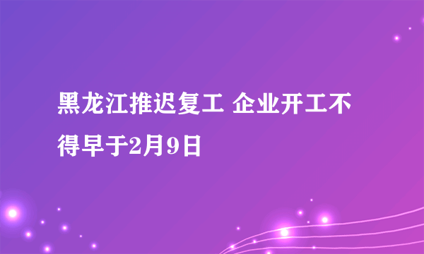 黑龙江推迟复工 企业开工不得早于2月9日