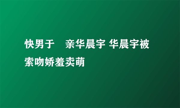 快男于湉亲华晨宇 华晨宇被索吻娇羞卖萌