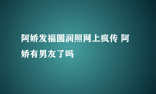 阿娇发福圆润照网上疯传 阿娇有男友了吗