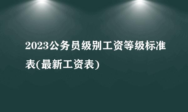 2023公务员级别工资等级标准表(最新工资表)