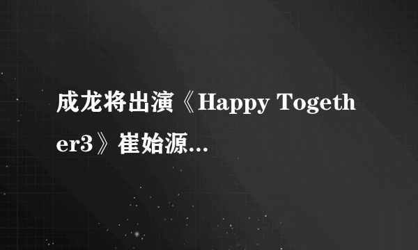 成龙将出演《Happy Together3》崔始源•Jessica等陪同