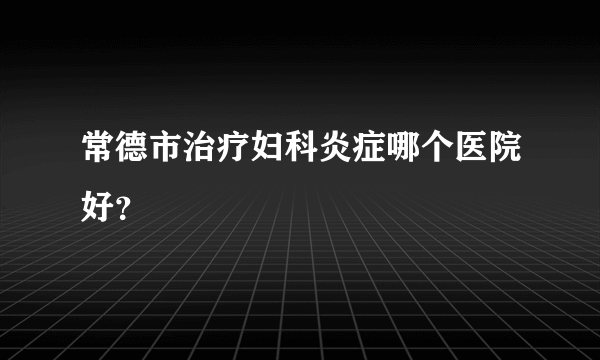 常德市治疗妇科炎症哪个医院好？