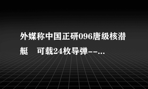 外媒称中国正研096唐级核潜艇 可载24枚导弹--军事--飞外