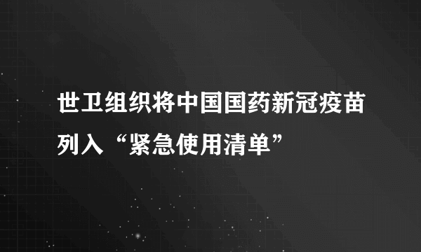 世卫组织将中国国药新冠疫苗列入“紧急使用清单”