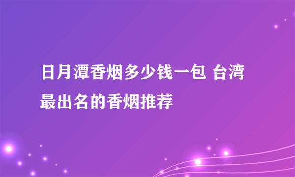 日月潭香烟多少钱一包 台湾最出名的香烟推荐