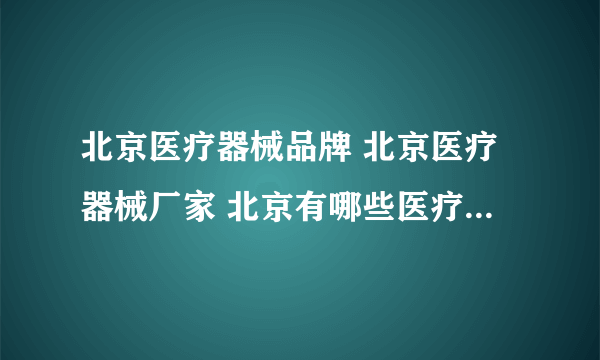 北京医疗器械品牌 北京医疗器械厂家 北京有哪些医疗器械品牌【品牌库】