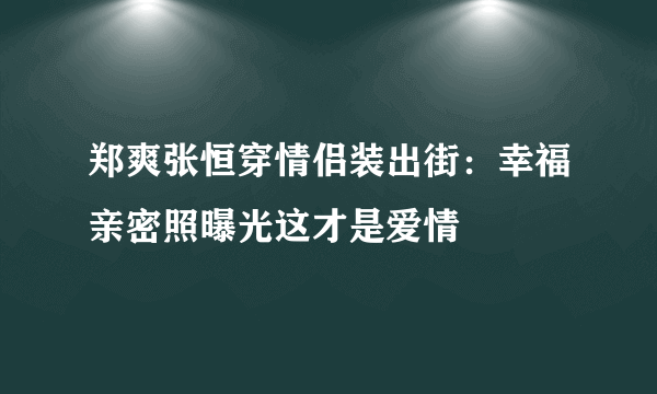 郑爽张恒穿情侣装出街：幸福亲密照曝光这才是爱情