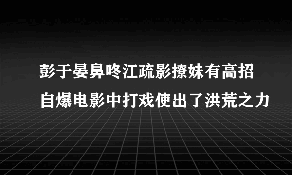 彭于晏鼻咚江疏影撩妹有高招自爆电影中打戏使出了洪荒之力