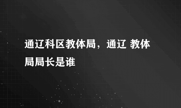 通辽科区教体局，通辽 教体局局长是谁