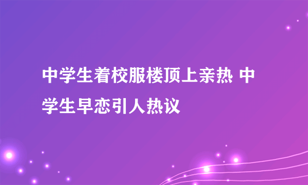 中学生着校服楼顶上亲热 中学生早恋引人热议