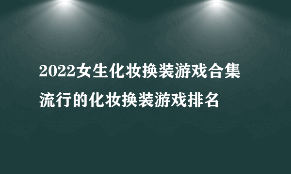 2022女生化妆换装游戏合集 流行的化妆换装游戏排名