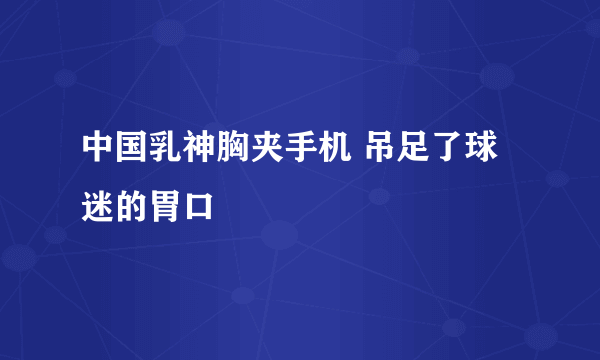 中国乳神胸夹手机 吊足了球迷的胃口