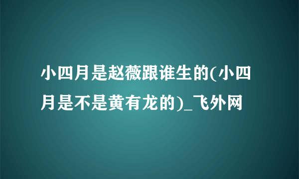 小四月是赵薇跟谁生的(小四月是不是黄有龙的)_飞外网