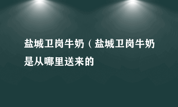 盐城卫岗牛奶（盐城卫岗牛奶是从哪里送来的