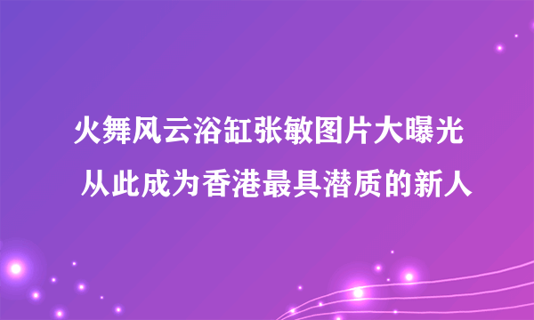 火舞风云浴缸张敏图片大曝光 从此成为香港最具潜质的新人