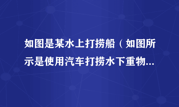 如图是某水上打捞船（如图所示是使用汽车打捞水下重物）-飞外