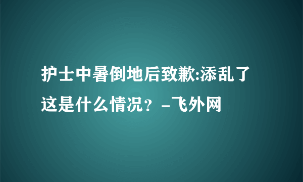 护士中暑倒地后致歉:添乱了 这是什么情况？-飞外网