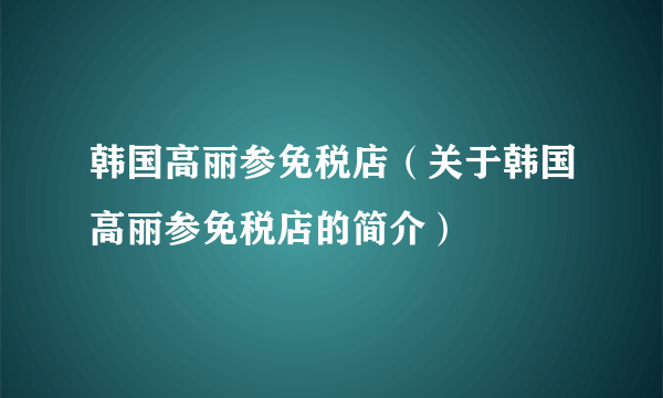 韩国高丽参免税店（关于韩国高丽参免税店的简介）