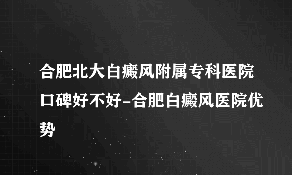 合肥北大白癜风附属专科医院口碑好不好-合肥白癜风医院优势